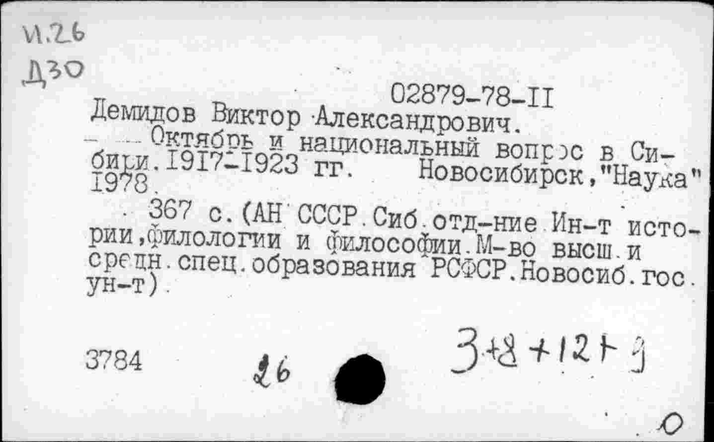 ﻿
п т. ■	02879-78-11
Демидов Виктор Александрович битм°?'?-?ЙРЬ § национальный вопрэс в Си-би^и.1917-1923 гг. Новосибирск,’’Наука”
■ 36/ с.(АН СССР.Сиб.отд-ние Ин-т истории , гаплологии и философии.М-во высш и средн.спец.образования РСФСР.Новосиб гос
3784
& £
3+^ + /21